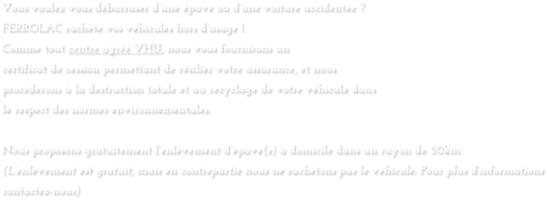 Vous voulez vous dï¿½barraser dï¿½une ï¿½pave ou dï¿½une voiture accidentï¿½e ? FERROLAC rachï¿½te vos vï¿½hicules hors dï¿½usage !  Comme tout centre agrï¿½ï¿½ VHU, nous vous fournirons un  certificat de cession permettant de rï¿½silier votre assurance, et nous  procï¿½derons ï¿½ la destruction totale et au recyclage de votre vï¿½hicule dans  le respect des normes environnementales.  Nous proposons gratuitement lï¿½enlï¿½vement dï¿½ï¿½pave(s) ï¿½ domicile dans un rayon de 50km. (Lï¿½enlï¿½vement est gratuit, mais en contrepartie nous ne rachetons pas le vï¿½hicule. Pour plus dï¿½informations contactez-nous)